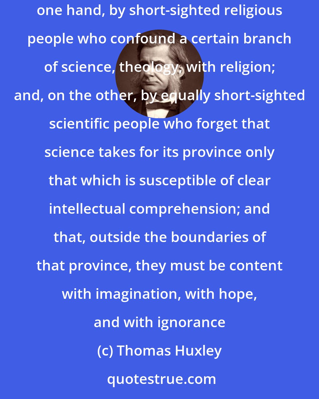 Thomas Huxley: The antagonism between science and religion, about which we hear so much, appears to me to be purely factitiousfabricated, on the one hand, by short-sighted religious people who confound a certain branch of science, theology, with religion; and, on the other, by equally short-sighted scientific people who forget that science takes for its province only that which is susceptible of clear intellectual comprehension; and that, outside the boundaries of that province, they must be content with imagination, with hope, and with ignorance