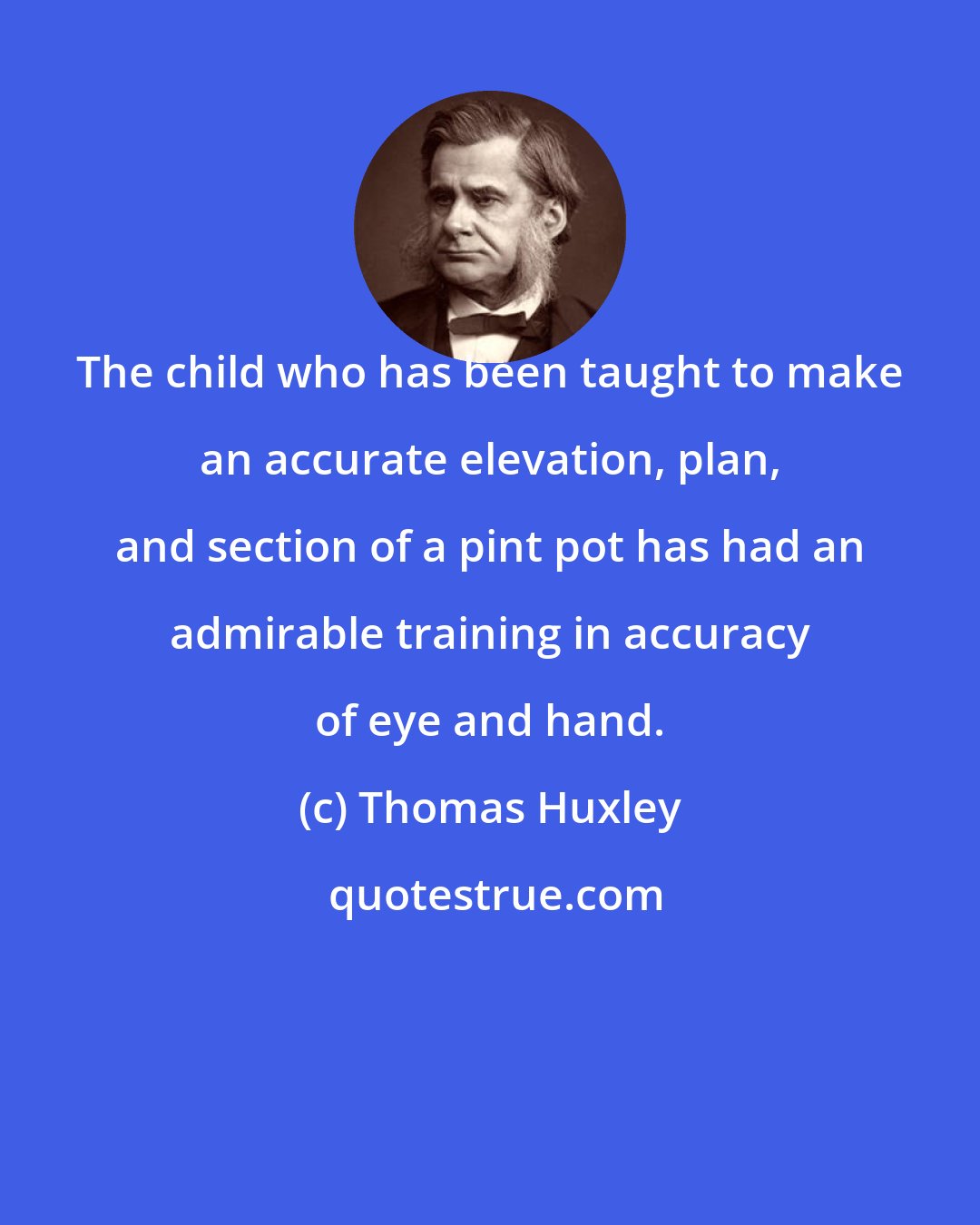 Thomas Huxley: The child who has been taught to make an accurate elevation, plan, and section of a pint pot has had an admirable training in accuracy of eye and hand.