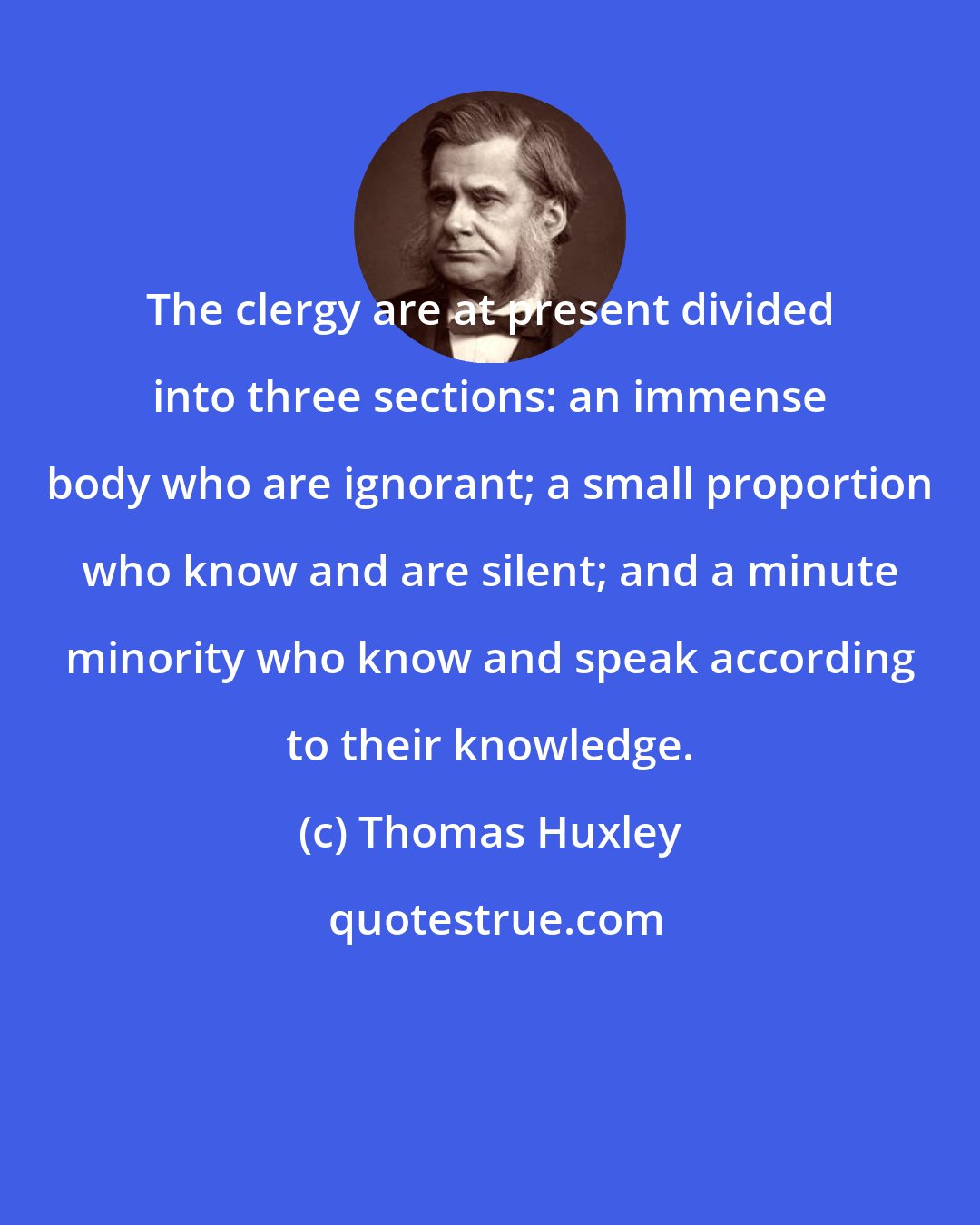 Thomas Huxley: The clergy are at present divided into three sections: an immense body who are ignorant; a small proportion who know and are silent; and a minute minority who know and speak according to their knowledge.