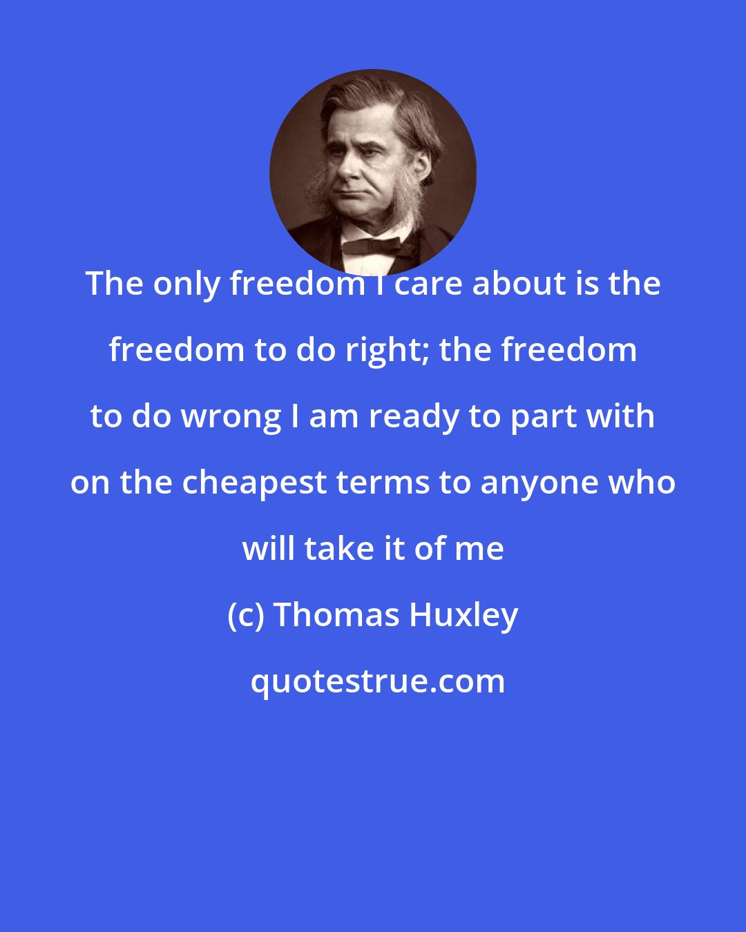 Thomas Huxley: The only freedom I care about is the freedom to do right; the freedom to do wrong I am ready to part with on the cheapest terms to anyone who will take it of me