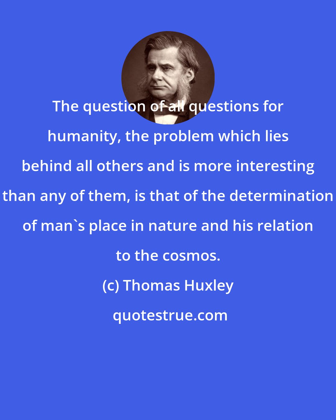 Thomas Huxley: The question of all questions for humanity, the problem which lies behind all others and is more interesting than any of them, is that of the determination of man's place in nature and his relation to the cosmos.