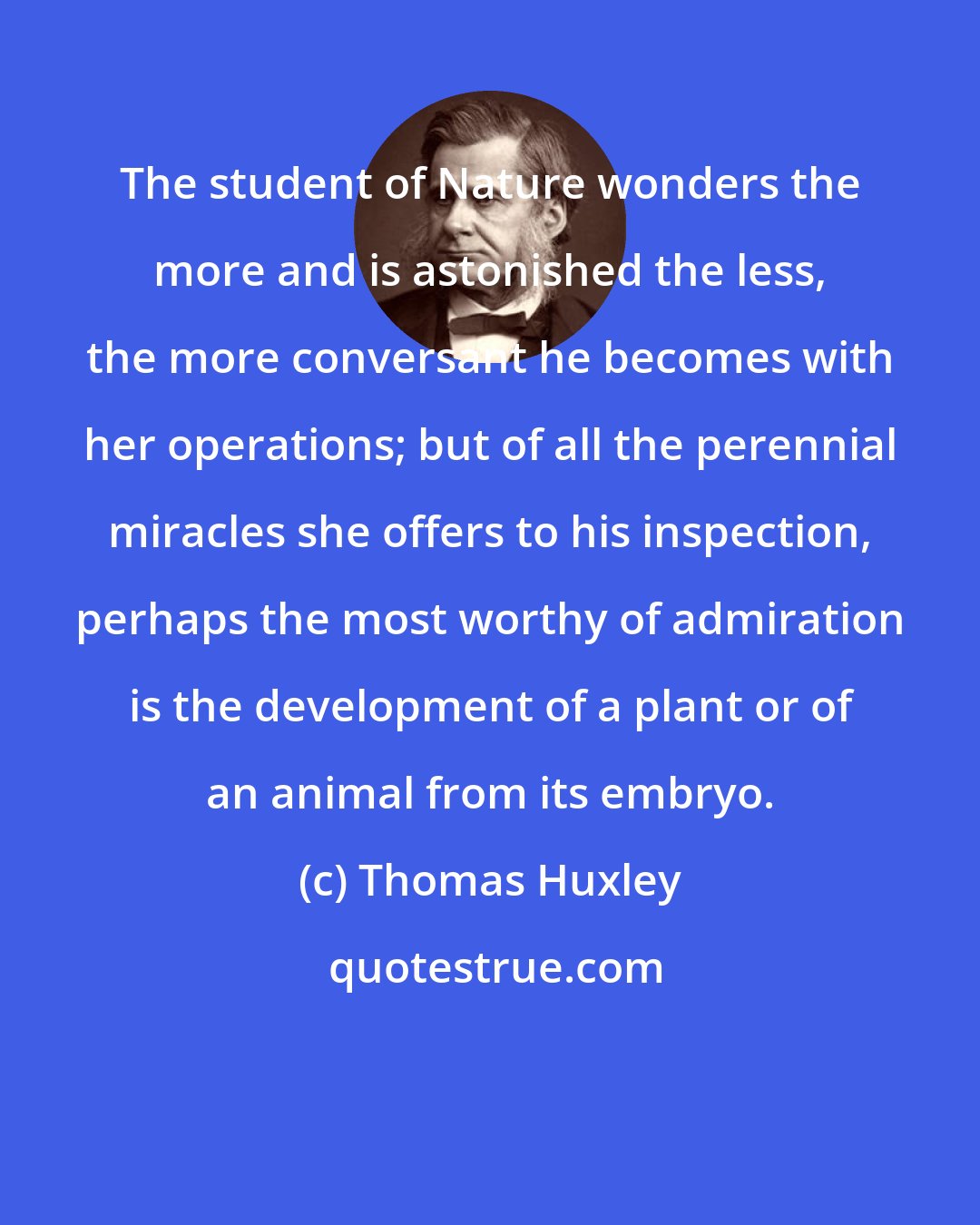 Thomas Huxley: The student of Nature wonders the more and is astonished the less, the more conversant he becomes with her operations; but of all the perennial miracles she offers to his inspection, perhaps the most worthy of admiration is the development of a plant or of an animal from its embryo.