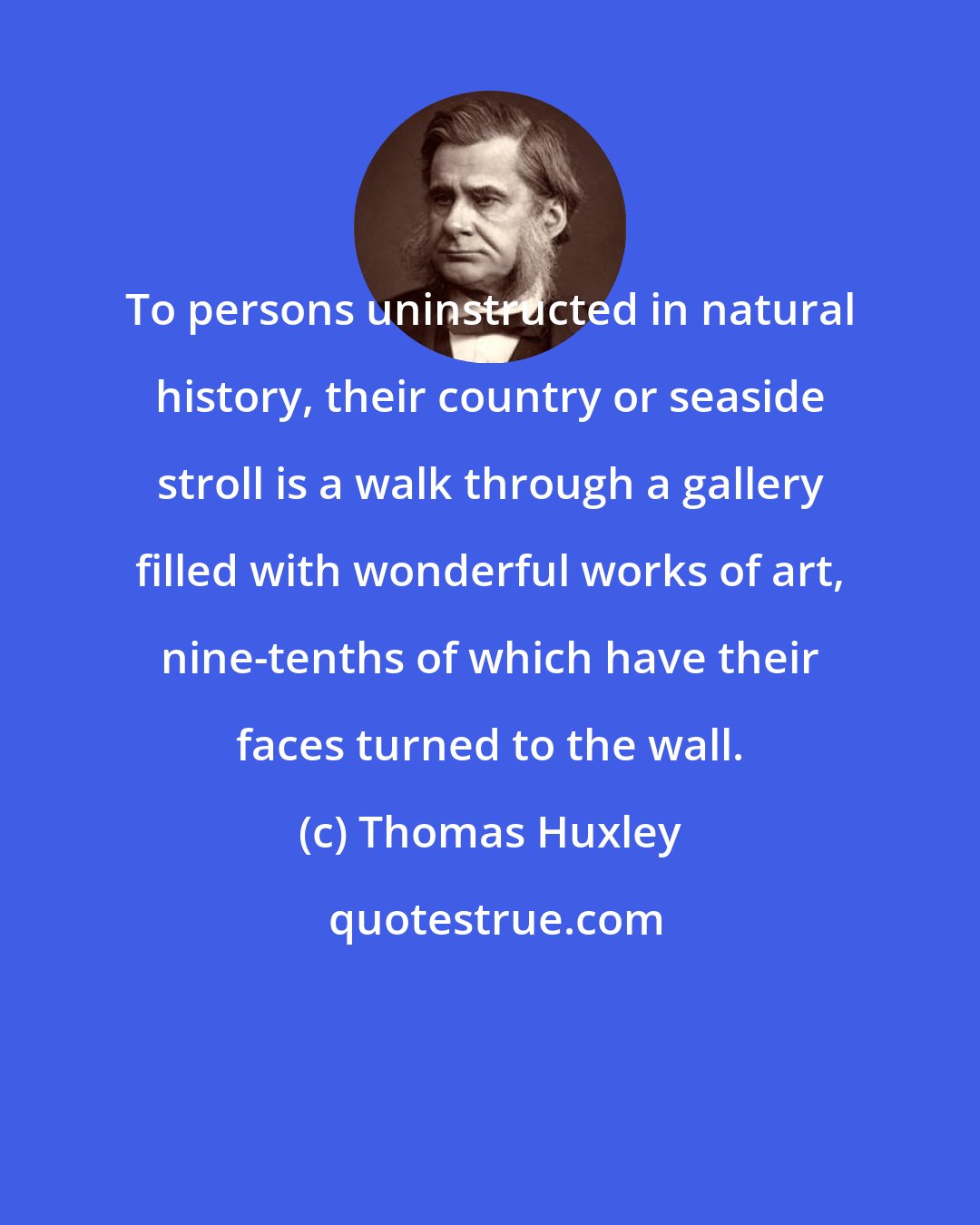 Thomas Huxley: To persons uninstructed in natural history, their country or seaside stroll is a walk through a gallery filled with wonderful works of art, nine-tenths of which have their faces turned to the wall.