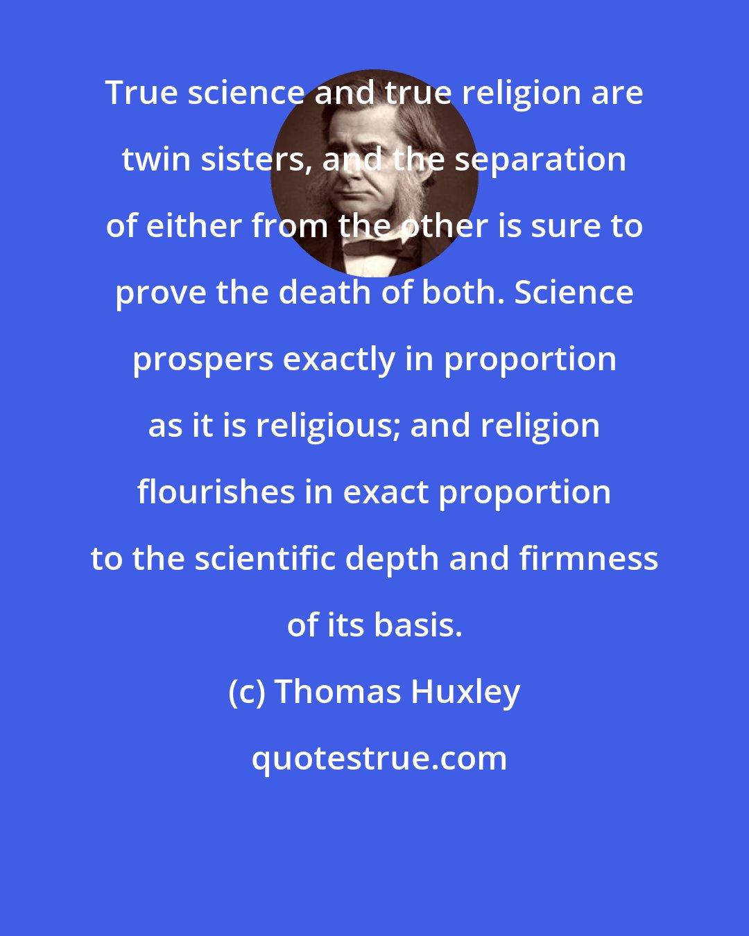 Thomas Huxley: True science and true religion are twin sisters, and the separation of either from the other is sure to prove the death of both. Science prospers exactly in proportion as it is religious; and religion flourishes in exact proportion to the scientific depth and firmness of its basis.