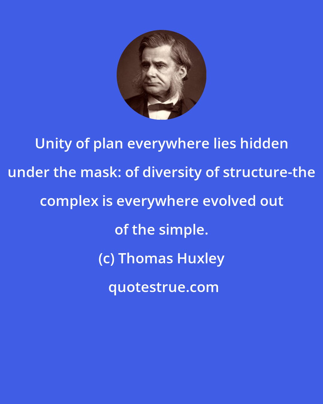 Thomas Huxley: Unity of plan everywhere lies hidden under the mask: of diversity of structure-the complex is everywhere evolved out of the simple.