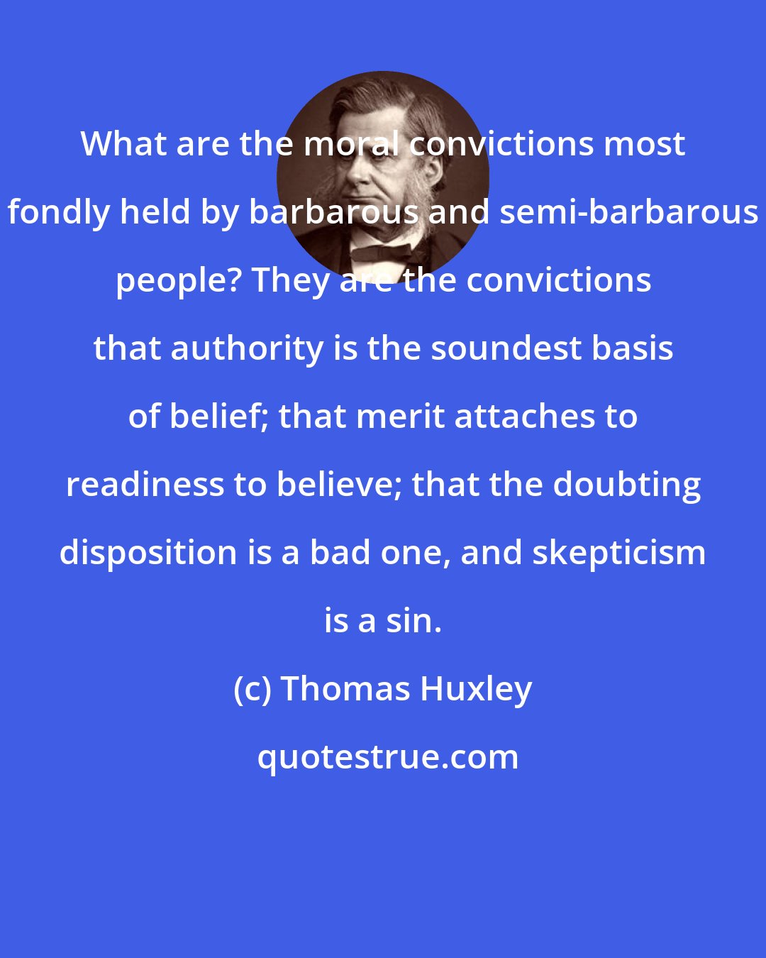 Thomas Huxley: What are the moral convictions most fondly held by barbarous and semi-barbarous people? They are the convictions that authority is the soundest basis of belief; that merit attaches to readiness to believe; that the doubting disposition is a bad one, and skepticism is a sin.