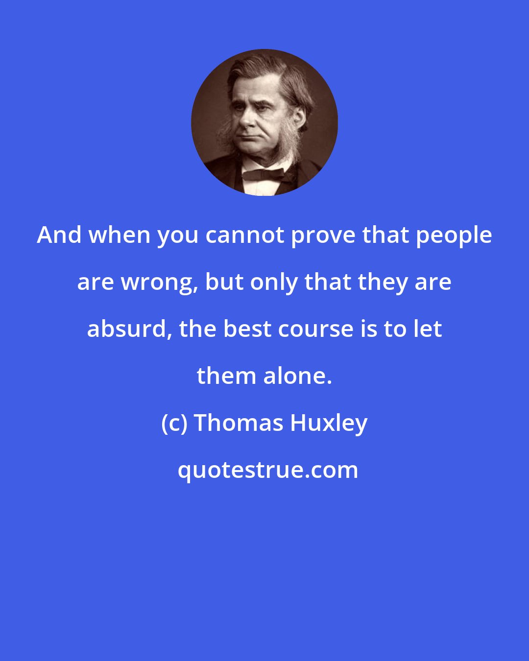 Thomas Huxley: And when you cannot prove that people are wrong, but only that they are absurd, the best course is to let them alone.