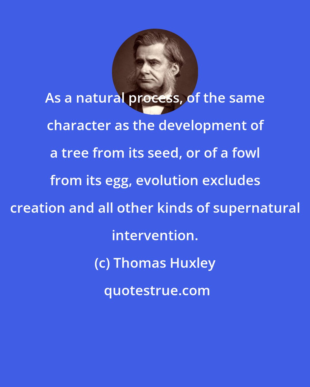 Thomas Huxley: As a natural process, of the same character as the development of a tree from its seed, or of a fowl from its egg, evolution excludes creation and all other kinds of supernatural intervention.