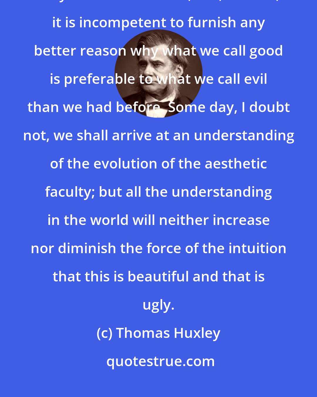 Thomas Huxley: Cosmic evolution may teach us how the good and evil tendencies of man may have come about; but, in itself, it is incompetent to furnish any better reason why what we call good is preferable to what we call evil than we had before. Some day, I doubt not, we shall arrive at an understanding of the evolution of the aesthetic faculty; but all the understanding in the world will neither increase nor diminish the force of the intuition that this is beautiful and that is ugly.