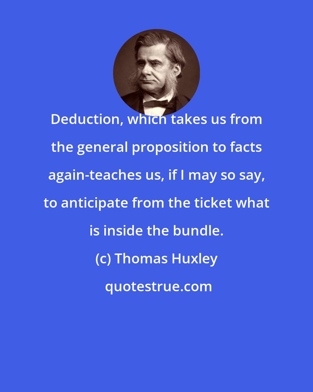 Thomas Huxley: Deduction, which takes us from the general proposition to facts again-teaches us, if I may so say, to anticipate from the ticket what is inside the bundle.