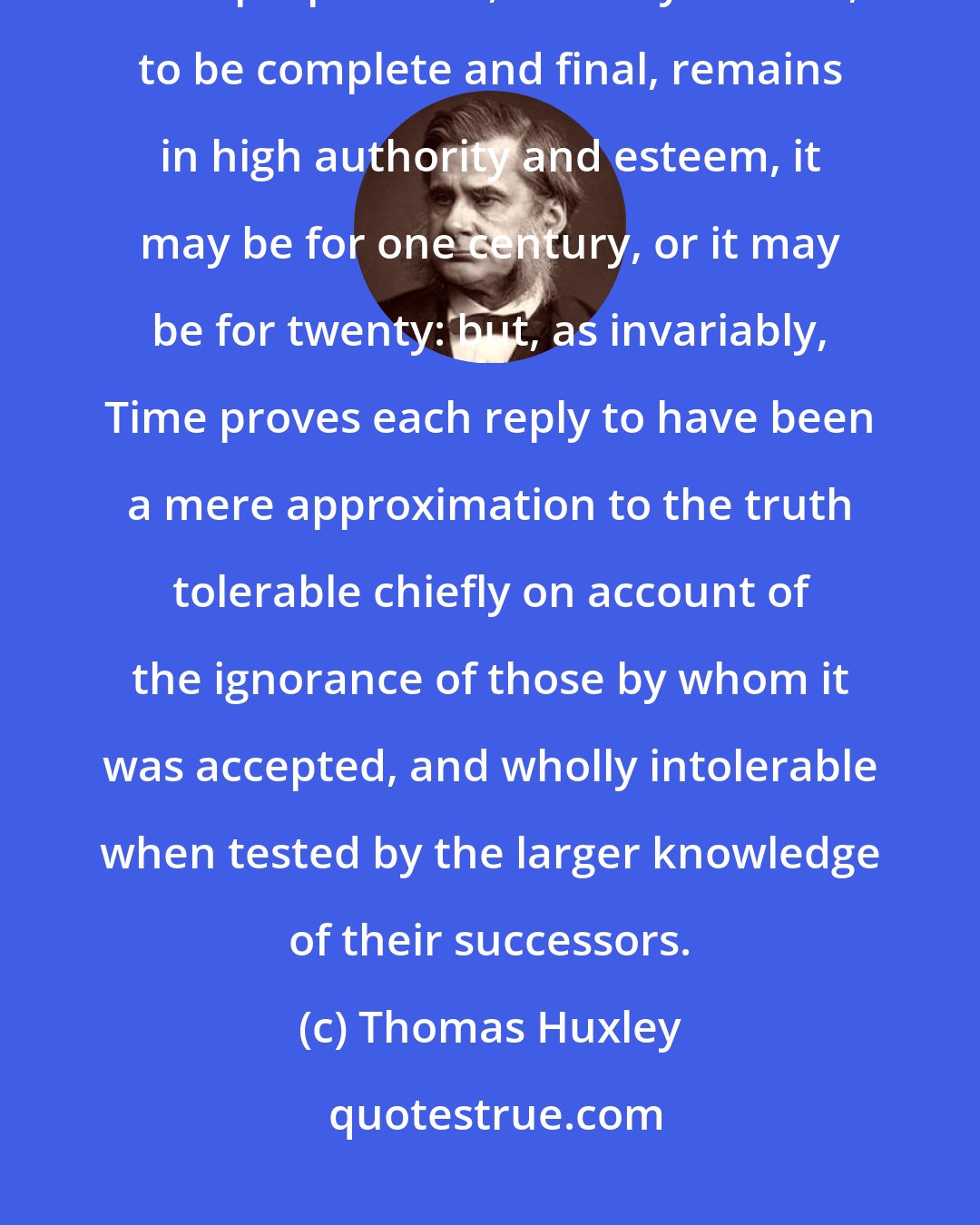 Thomas Huxley: Each such answer to the great question, invariably asserted by the followers of its propounder, if not by himself, to be complete and final, remains in high authority and esteem, it may be for one century, or it may be for twenty: but, as invariably, Time proves each reply to have been a mere approximation to the truth tolerable chiefly on account of the ignorance of those by whom it was accepted, and wholly intolerable when tested by the larger knowledge of their successors.