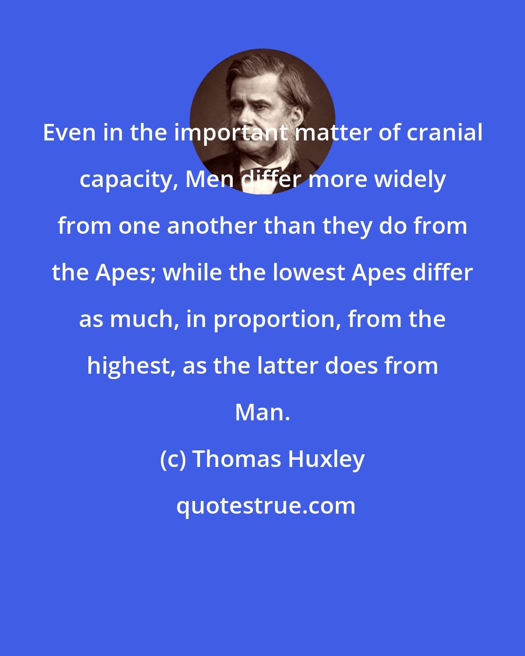 Thomas Huxley: Even in the important matter of cranial capacity, Men differ more widely from one another than they do from the Apes; while the lowest Apes differ as much, in proportion, from the highest, as the latter does from Man.