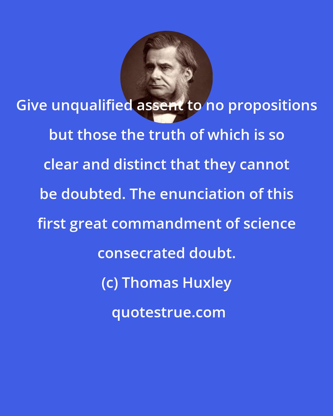 Thomas Huxley: Give unqualified assent to no propositions but those the truth of which is so clear and distinct that they cannot be doubted. The enunciation of this first great commandment of science consecrated doubt.