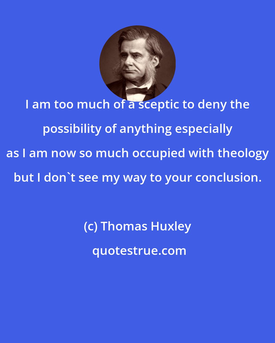 Thomas Huxley: I am too much of a sceptic to deny the possibility of anything especially as I am now so much occupied with theology but I don't see my way to your conclusion.