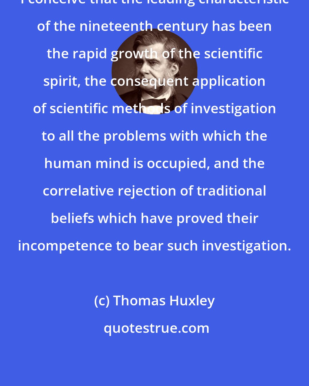 Thomas Huxley: I conceive that the leading characteristic of the nineteenth century has been the rapid growth of the scientific spirit, the consequent application of scientific methods of investigation to all the problems with which the human mind is occupied, and the correlative rejection of traditional beliefs which have proved their incompetence to bear such investigation.