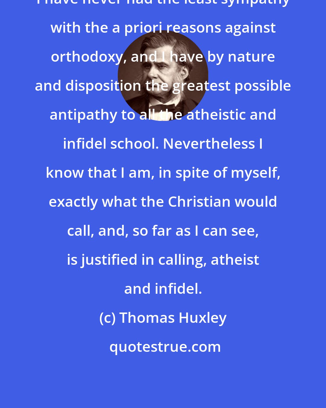 Thomas Huxley: I have never had the least sympathy with the a priori reasons against orthodoxy, and I have by nature and disposition the greatest possible antipathy to all the atheistic and infidel school. Nevertheless I know that I am, in spite of myself, exactly what the Christian would call, and, so far as I can see, is justified in calling, atheist and infidel.