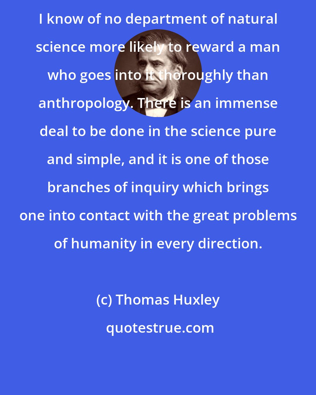 Thomas Huxley: I know of no department of natural science more likely to reward a man who goes into it thoroughly than anthropology. There is an immense deal to be done in the science pure and simple, and it is one of those branches of inquiry which brings one into contact with the great problems of humanity in every direction.