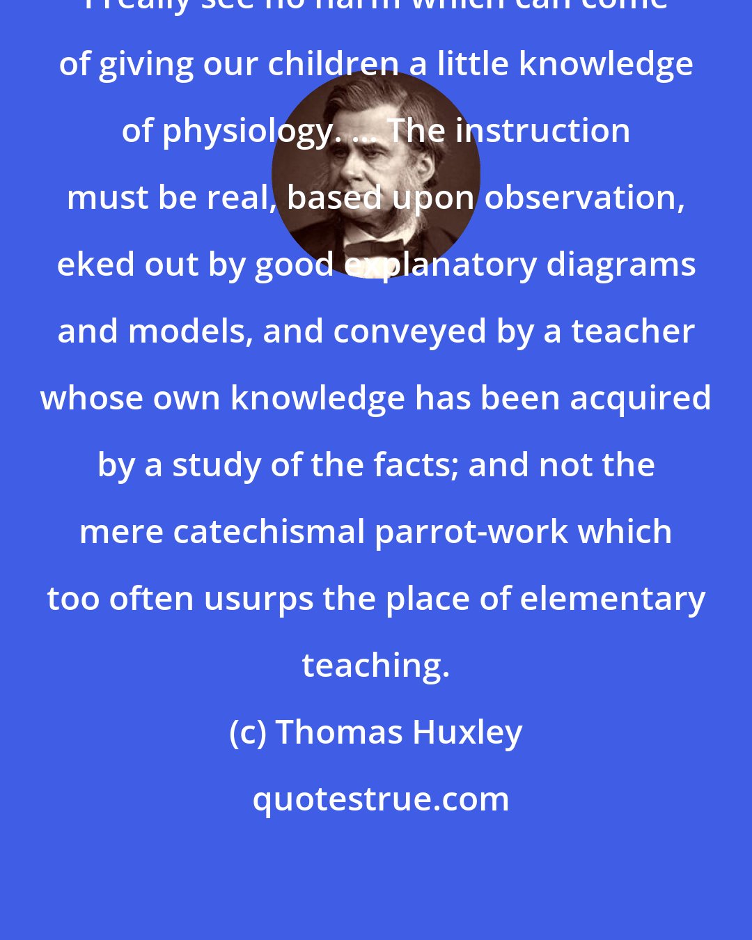 Thomas Huxley: I really see no harm which can come of giving our children a little knowledge of physiology. ... The instruction must be real, based upon observation, eked out by good explanatory diagrams and models, and conveyed by a teacher whose own knowledge has been acquired by a study of the facts; and not the mere catechismal parrot-work which too often usurps the place of elementary teaching.