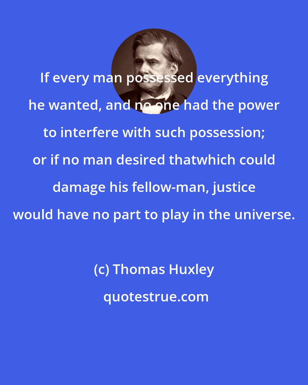 Thomas Huxley: If every man possessed everything he wanted, and no one had the power to interfere with such possession; or if no man desired thatwhich could damage his fellow-man, justice would have no part to play in the universe.