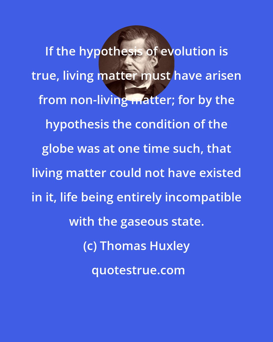 Thomas Huxley: If the hypothesis of evolution is true, living matter must have arisen from non-living matter; for by the hypothesis the condition of the globe was at one time such, that living matter could not have existed in it, life being entirely incompatible with the gaseous state.