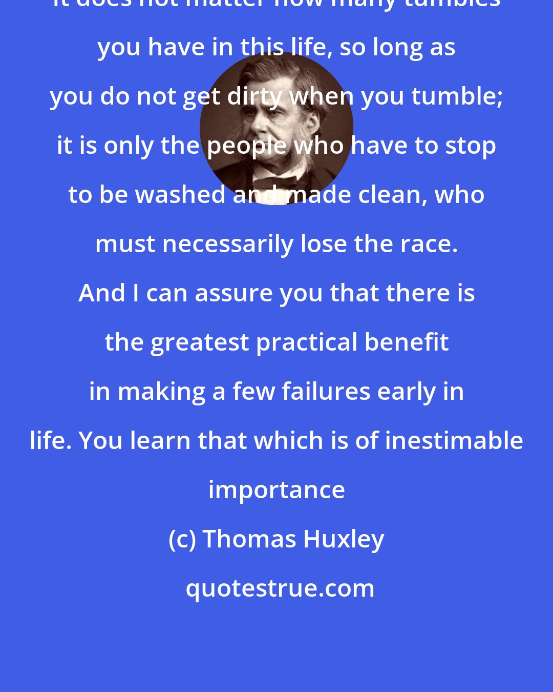 Thomas Huxley: It does not matter how many tumbles you have in this life, so long as you do not get dirty when you tumble; it is only the people who have to stop to be washed and made clean, who must necessarily lose the race. And I can assure you that there is the greatest practical benefit in making a few failures early in life. You learn that which is of inestimable importance