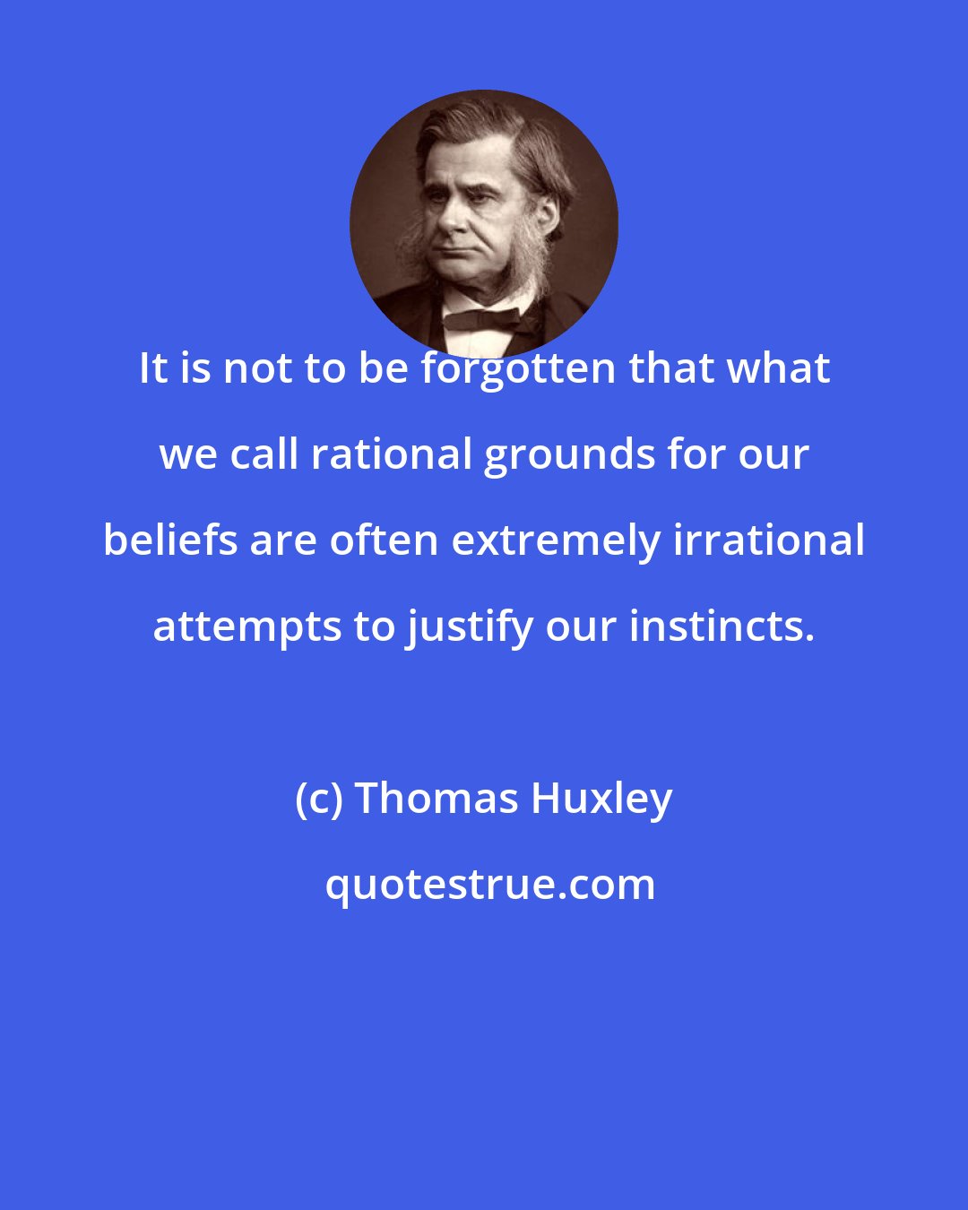 Thomas Huxley: It is not to be forgotten that what we call rational grounds for our beliefs are often extremely irrational attempts to justify our instincts.