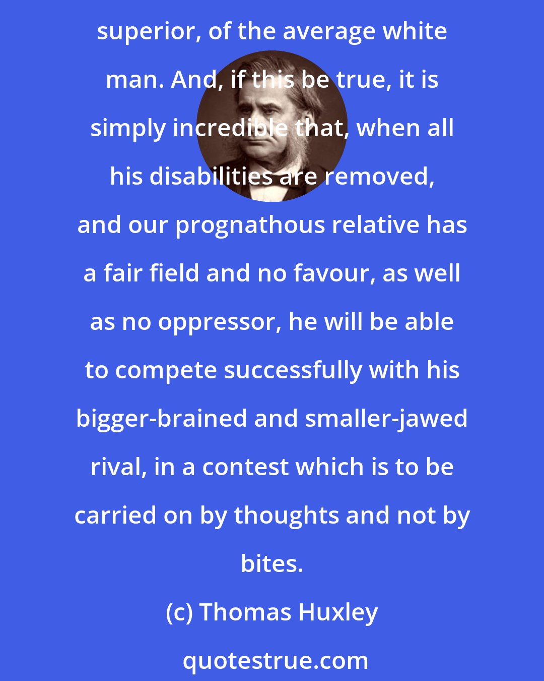 Thomas Huxley: It may be quite true that some negroes are better than some white men; but no rational man, cognisant of the facts, believes that the average negro is the equal, still less the superior, of the average white man. And, if this be true, it is simply incredible that, when all his disabilities are removed, and our prognathous relative has a fair field and no favour, as well as no oppressor, he will be able to compete successfully with his bigger-brained and smaller-jawed rival, in a contest which is to be carried on by thoughts and not by bites.