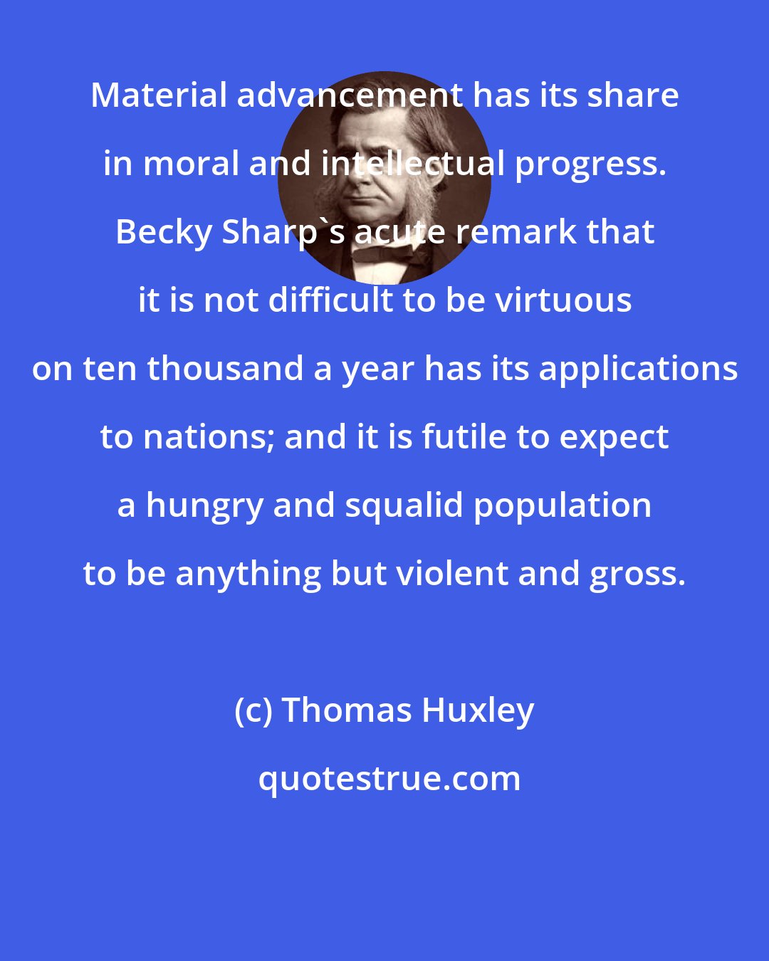 Thomas Huxley: Material advancement has its share in moral and intellectual progress. Becky Sharp's acute remark that it is not difficult to be virtuous on ten thousand a year has its applications to nations; and it is futile to expect a hungry and squalid population to be anything but violent and gross.