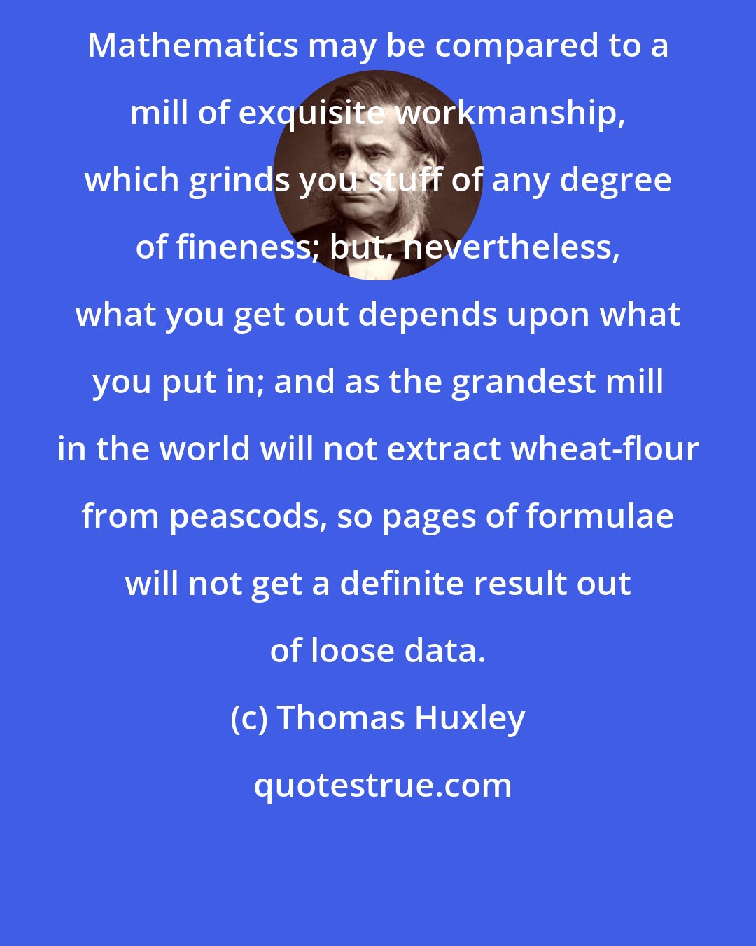 Thomas Huxley: Mathematics may be compared to a mill of exquisite workmanship, which grinds you stuff of any degree of fineness; but, nevertheless, what you get out depends upon what you put in; and as the grandest mill in the world will not extract wheat-flour from peascods, so pages of formulae will not get a definite result out of loose data.