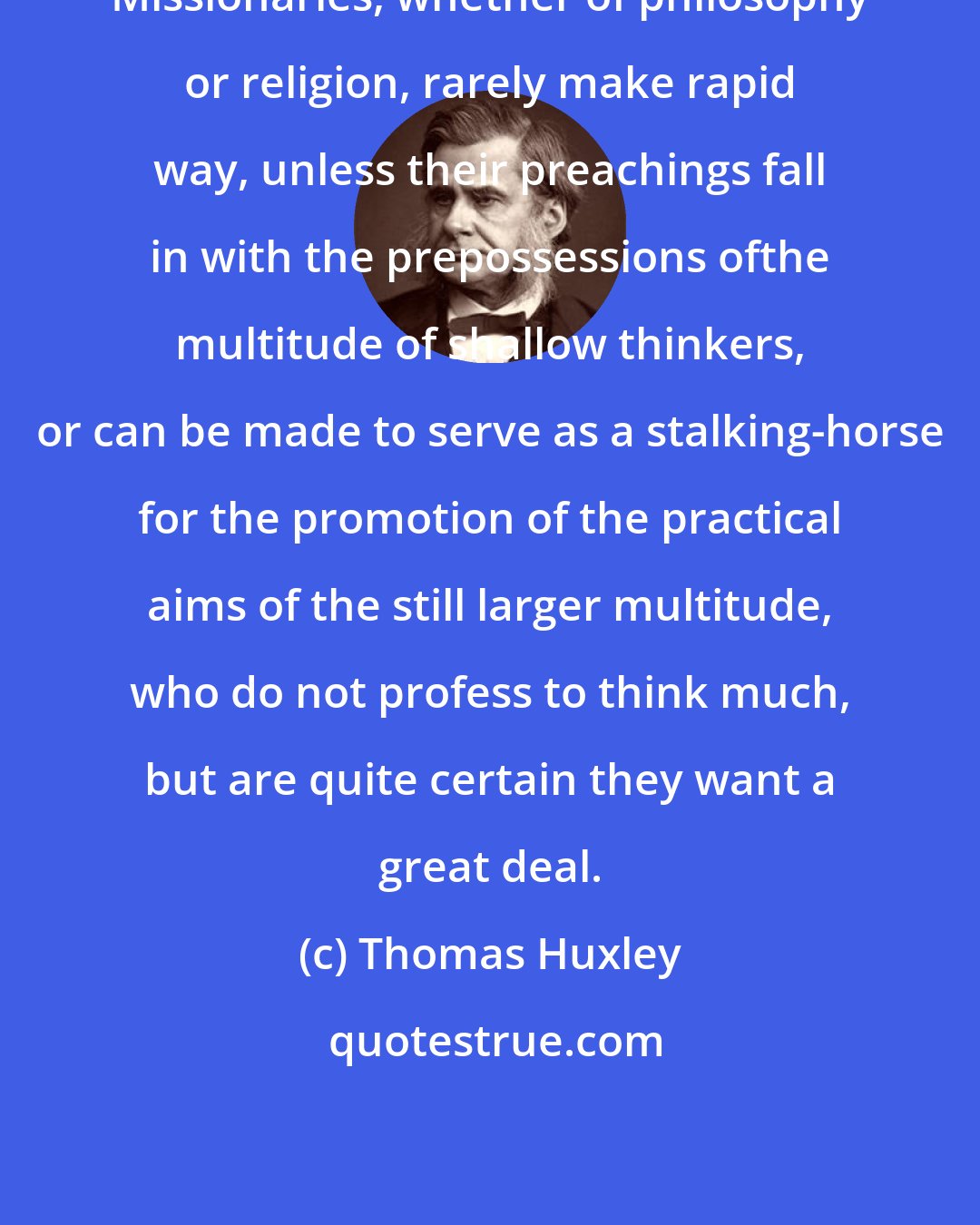 Thomas Huxley: Missionaries, whether of philosophy or religion, rarely make rapid way, unless their preachings fall in with the prepossessions ofthe multitude of shallow thinkers, or can be made to serve as a stalking-horse for the promotion of the practical aims of the still larger multitude, who do not profess to think much, but are quite certain they want a great deal.