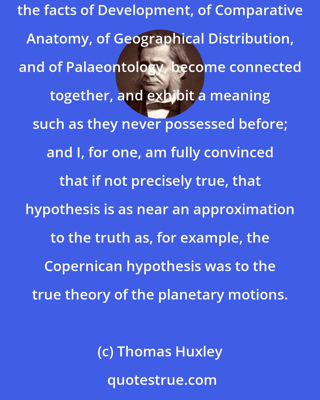 Thomas Huxley: Mr. Darwin's hypothesis is not, so far as I am aware, inconsistent with any known biological fact; on the contrary, if admitted, the facts of Development, of Comparative Anatomy, of Geographical Distribution, and of Palaeontology, become connected together, and exhibit a meaning such as they never possessed before; and I, for one, am fully convinced that if not precisely true, that hypothesis is as near an approximation to the truth as, for example, the Copernican hypothesis was to the true theory of the planetary motions.