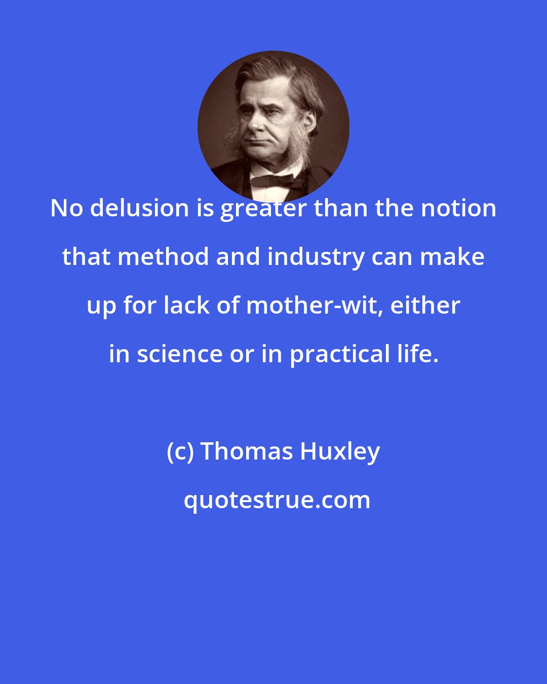 Thomas Huxley: No delusion is greater than the notion that method and industry can make up for lack of mother-wit, either in science or in practical life.