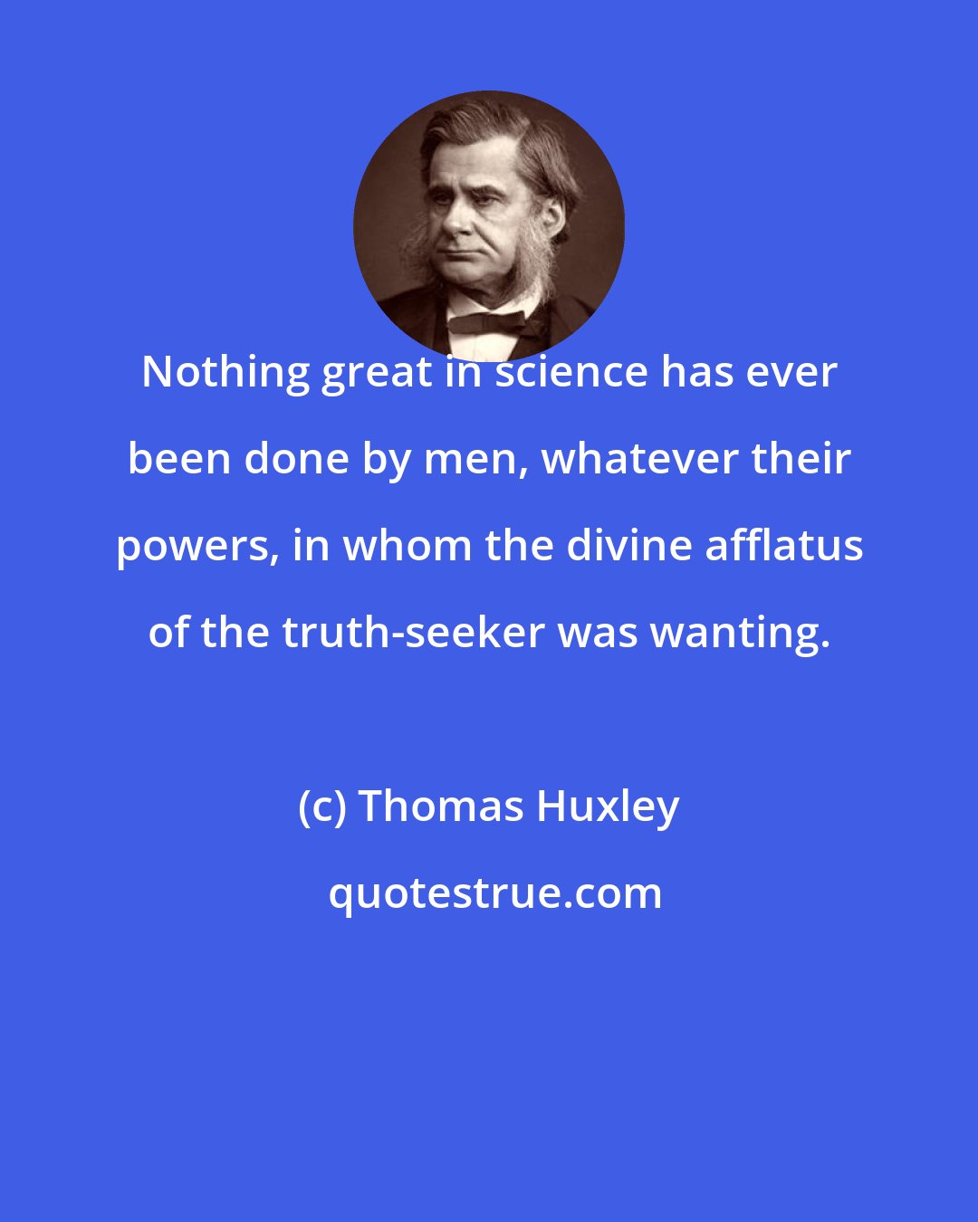 Thomas Huxley: Nothing great in science has ever been done by men, whatever their powers, in whom the divine afflatus of the truth-seeker was wanting.