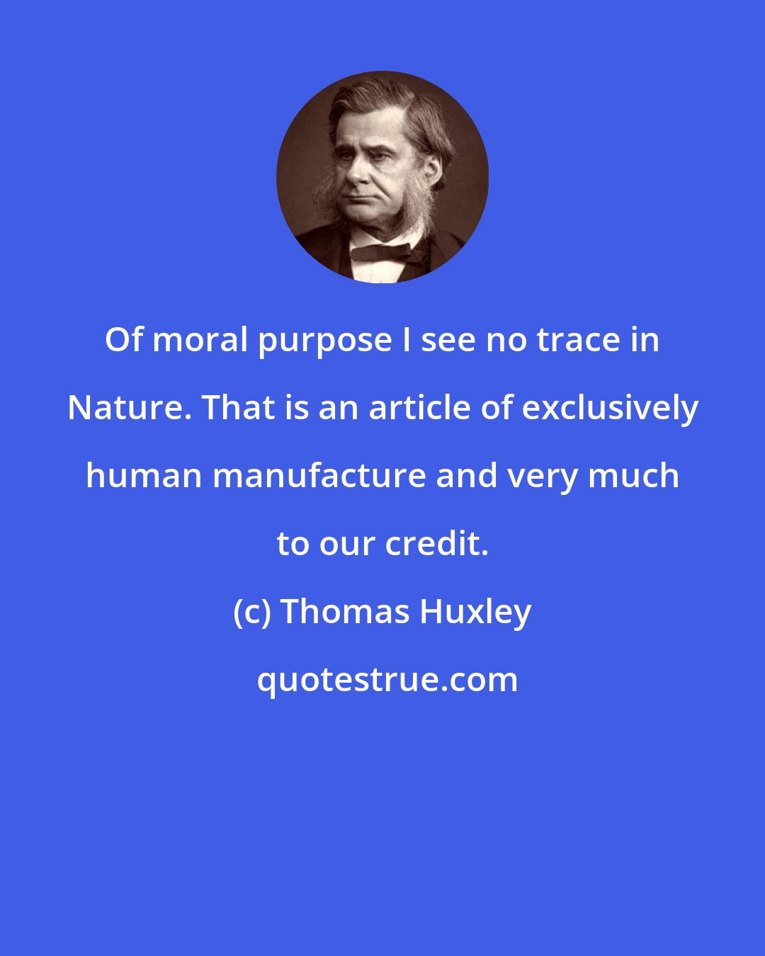 Thomas Huxley: Of moral purpose I see no trace in Nature. That is an article of exclusively human manufacture and very much to our credit.