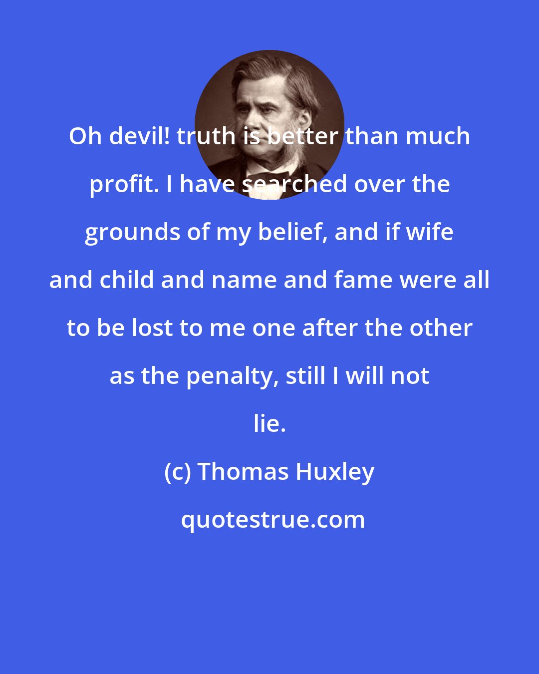 Thomas Huxley: Oh devil! truth is better than much profit. I have searched over the grounds of my belief, and if wife and child and name and fame were all to be lost to me one after the other as the penalty, still I will not lie.