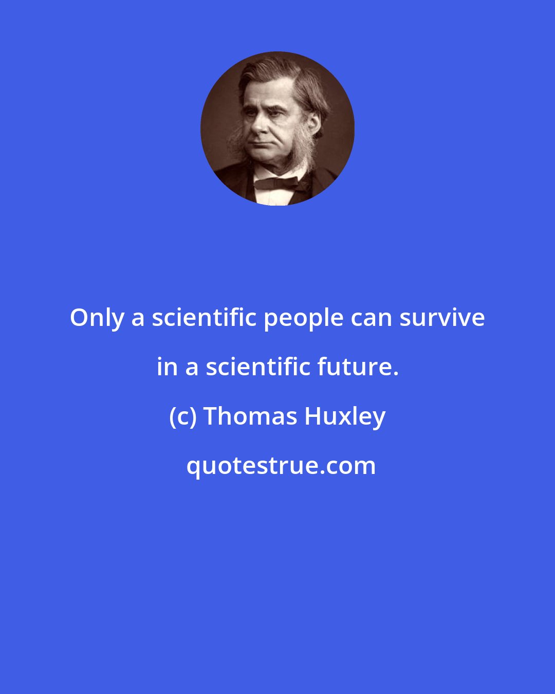 Thomas Huxley: Only a scientific people can survive in a scientific future.