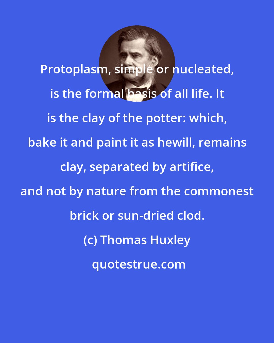 Thomas Huxley: Protoplasm, simple or nucleated, is the formal basis of all life. It is the clay of the potter: which, bake it and paint it as hewill, remains clay, separated by artifice, and not by nature from the commonest brick or sun-dried clod.