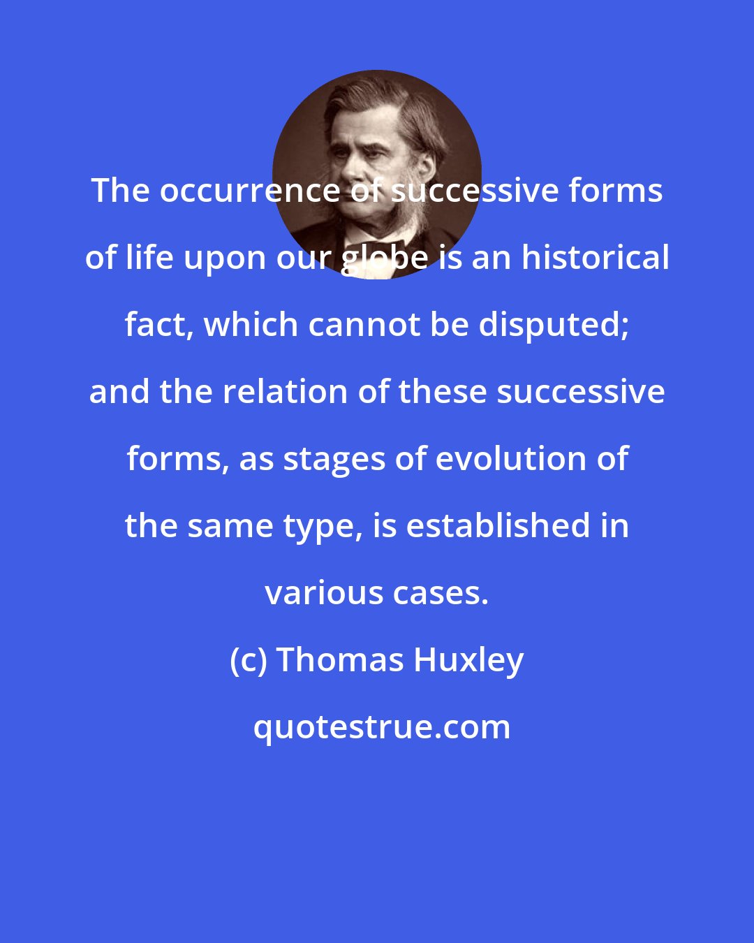 Thomas Huxley: The occurrence of successive forms of life upon our globe is an historical fact, which cannot be disputed; and the relation of these successive forms, as stages of evolution of the same type, is established in various cases.