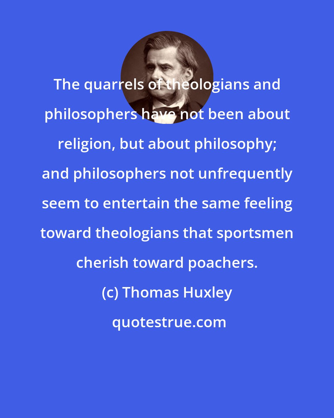 Thomas Huxley: The quarrels of theologians and philosophers have not been about religion, but about philosophy; and philosophers not unfrequently seem to entertain the same feeling toward theologians that sportsmen cherish toward poachers.