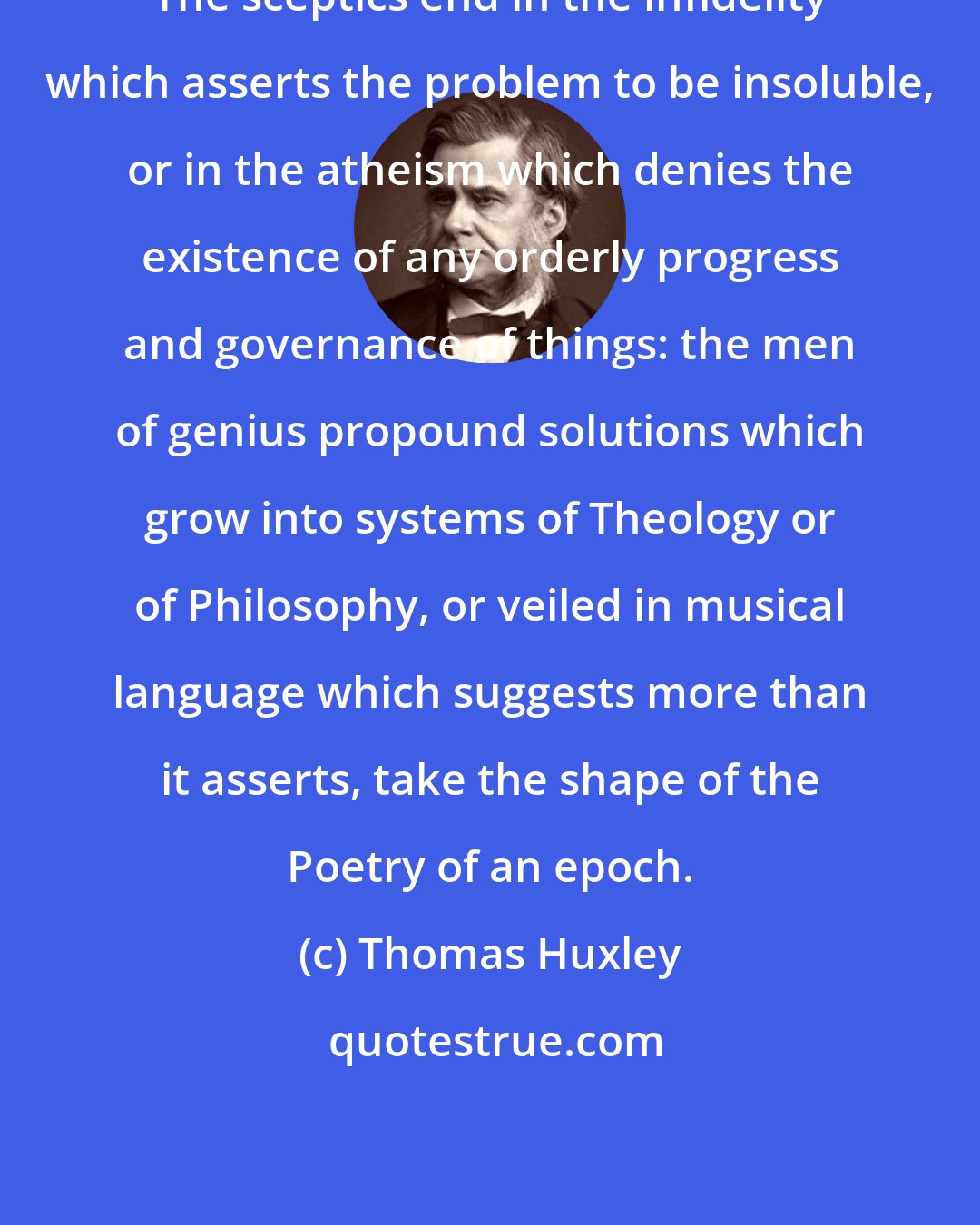 Thomas Huxley: The sceptics end in the infidelity which asserts the problem to be insoluble, or in the atheism which denies the existence of any orderly progress and governance of things: the men of genius propound solutions which grow into systems of Theology or of Philosophy, or veiled in musical language which suggests more than it asserts, take the shape of the Poetry of an epoch.