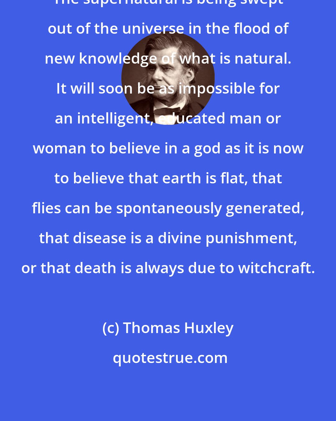 Thomas Huxley: The supernatural is being swept out of the universe in the flood of new knowledge of what is natural. It will soon be as impossible for an intelligent, educated man or woman to believe in a god as it is now to believe that earth is flat, that flies can be spontaneously generated, that disease is a divine punishment, or that death is always due to witchcraft.