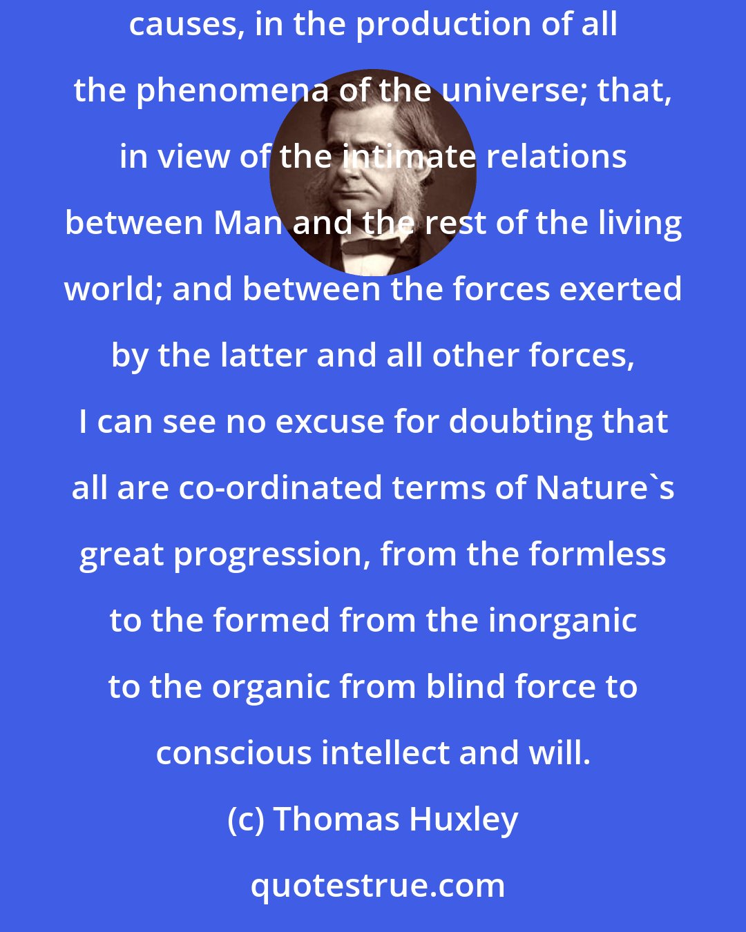 Thomas Huxley: The whole analogy of natural operations furnishes so complete and crushing an argument against the intervention of any but what are termed secondary causes, in the production of all the phenomena of the universe; that, in view of the intimate relations between Man and the rest of the living world; and between the forces exerted by the latter and all other forces, I can see no excuse for doubting that all are co-ordinated terms of Nature's great progression, from the formless to the formed from the inorganic to the organic from blind force to conscious intellect and will.