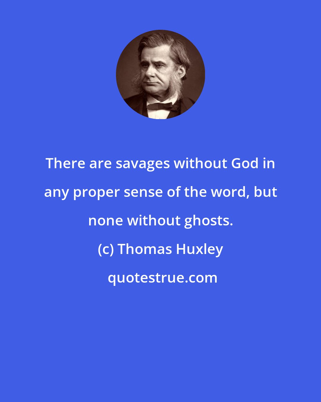 Thomas Huxley: There are savages without God in any proper sense of the word, but none without ghosts.