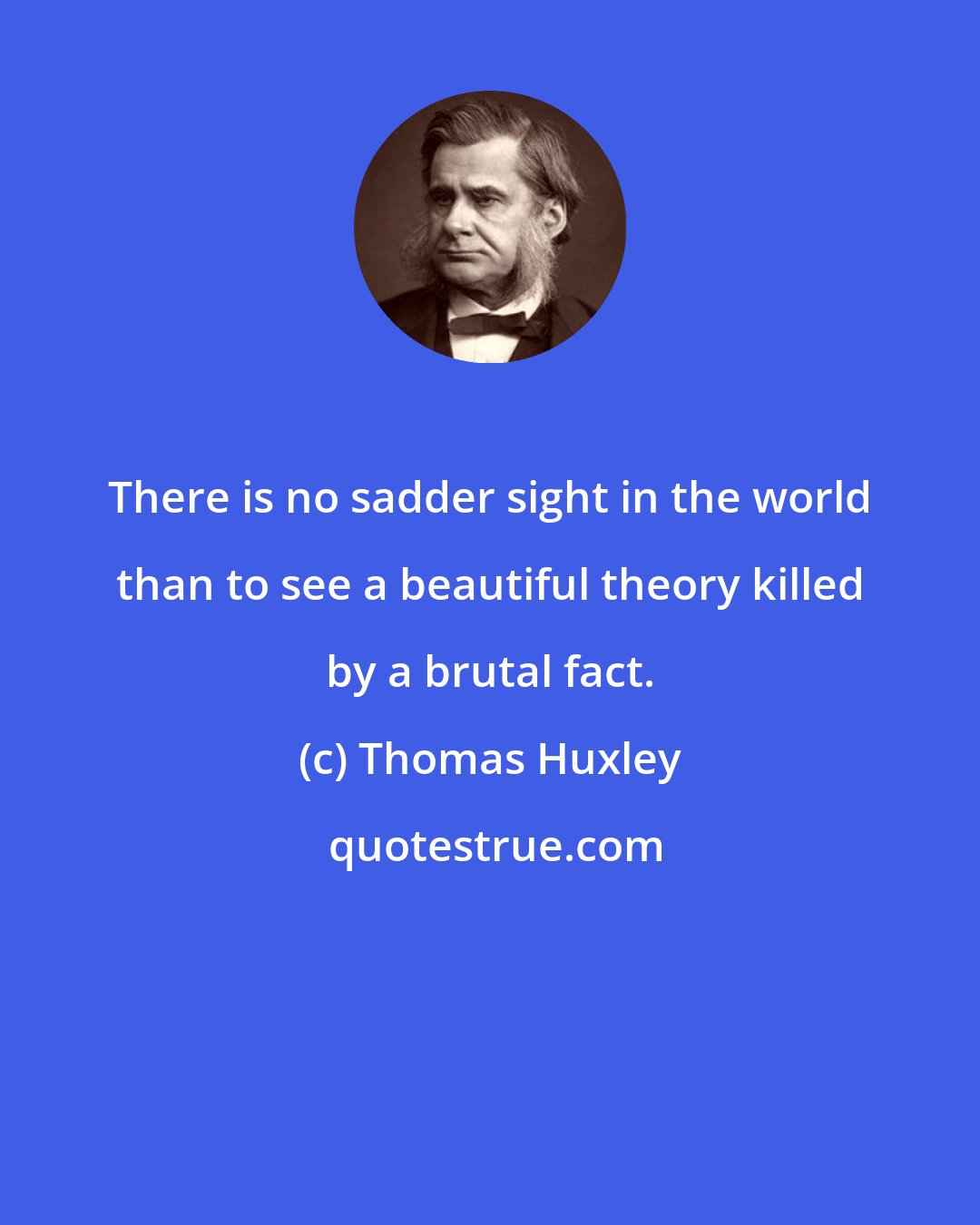 Thomas Huxley: There is no sadder sight in the world than to see a beautiful theory killed by a brutal fact.