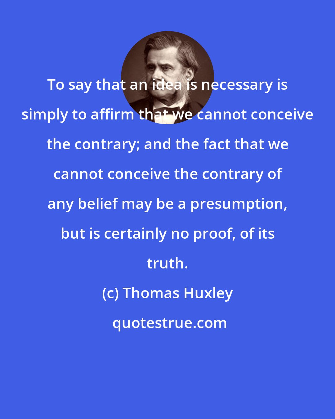 Thomas Huxley: To say that an idea is necessary is simply to affirm that we cannot conceive the contrary; and the fact that we cannot conceive the contrary of any belief may be a presumption, but is certainly no proof, of its truth.