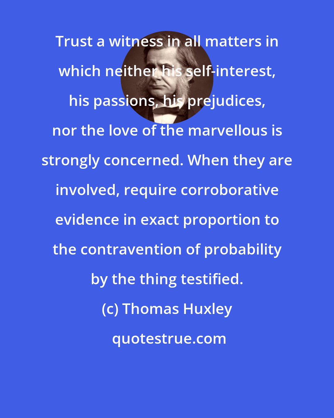 Thomas Huxley: Trust a witness in all matters in which neither his self-interest, his passions, his prejudices, nor the love of the marvellous is strongly concerned. When they are involved, require corroborative evidence in exact proportion to the contravention of probability by the thing testified.