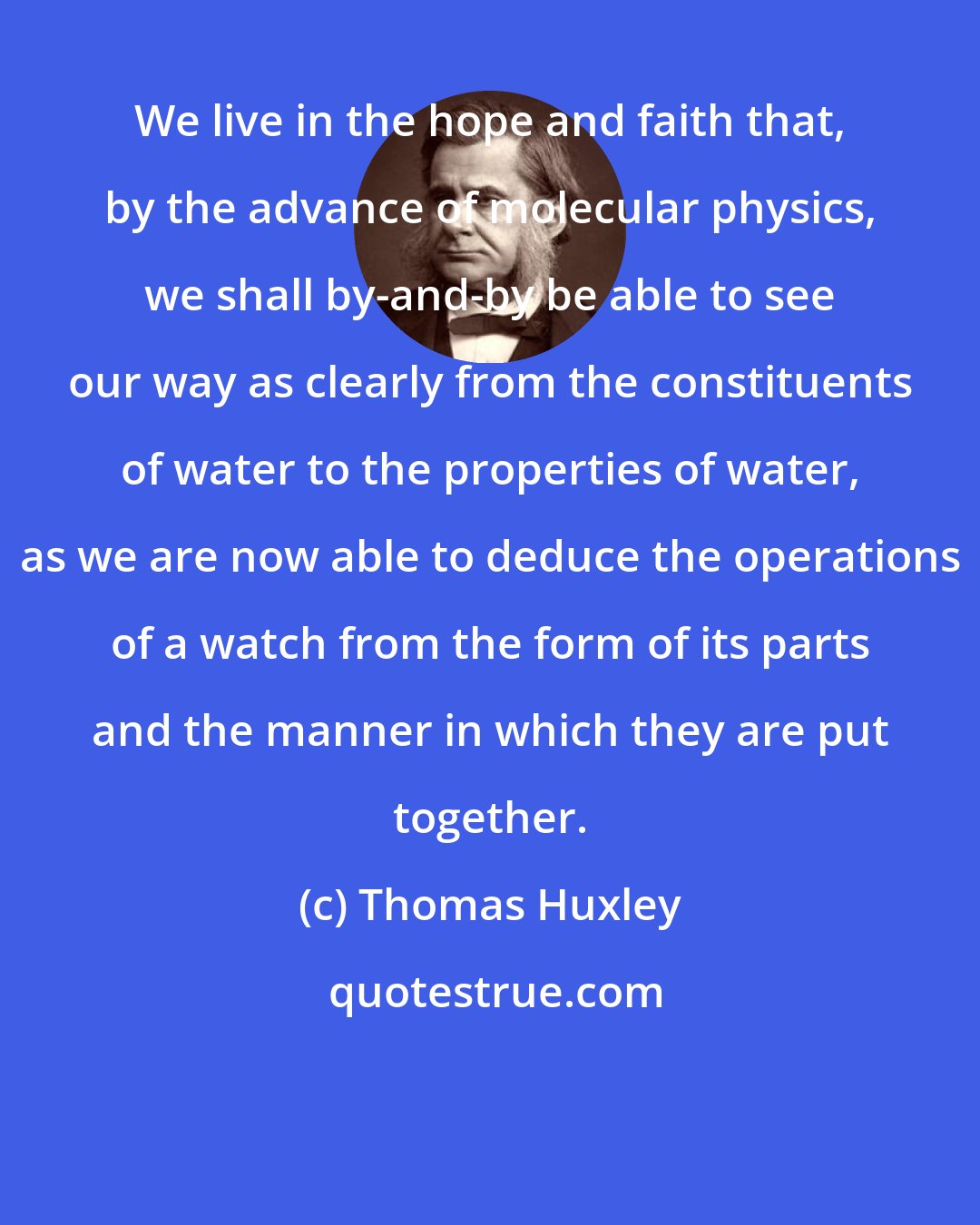 Thomas Huxley: We live in the hope and faith that, by the advance of molecular physics, we shall by-and-by be able to see our way as clearly from the constituents of water to the properties of water, as we are now able to deduce the operations of a watch from the form of its parts and the manner in which they are put together.