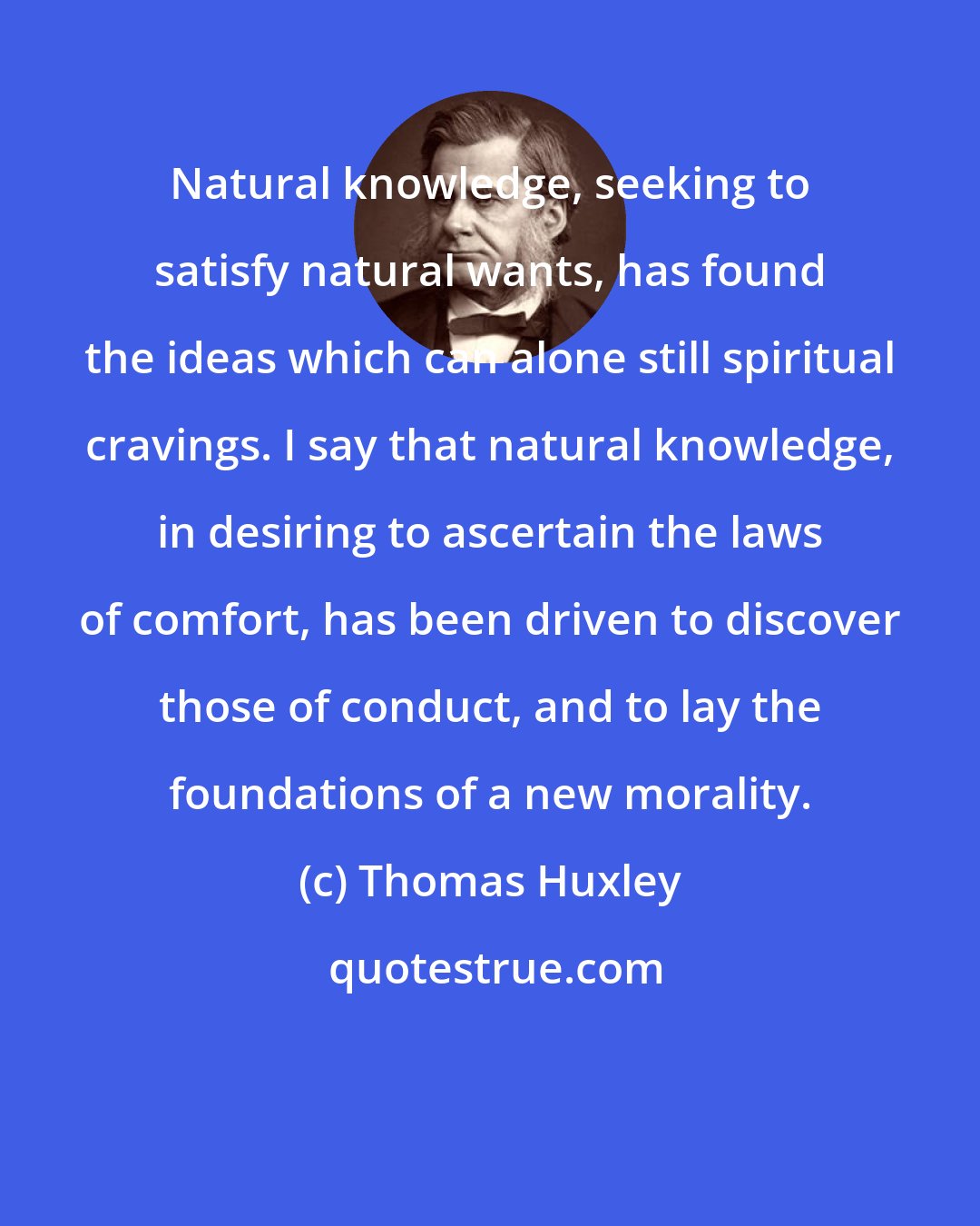 Thomas Huxley: Natural knowledge, seeking to satisfy natural wants, has found the ideas which can alone still spiritual cravings. I say that natural knowledge, in desiring to ascertain the laws of comfort, has been driven to discover those of conduct, and to lay the foundations of a new morality.