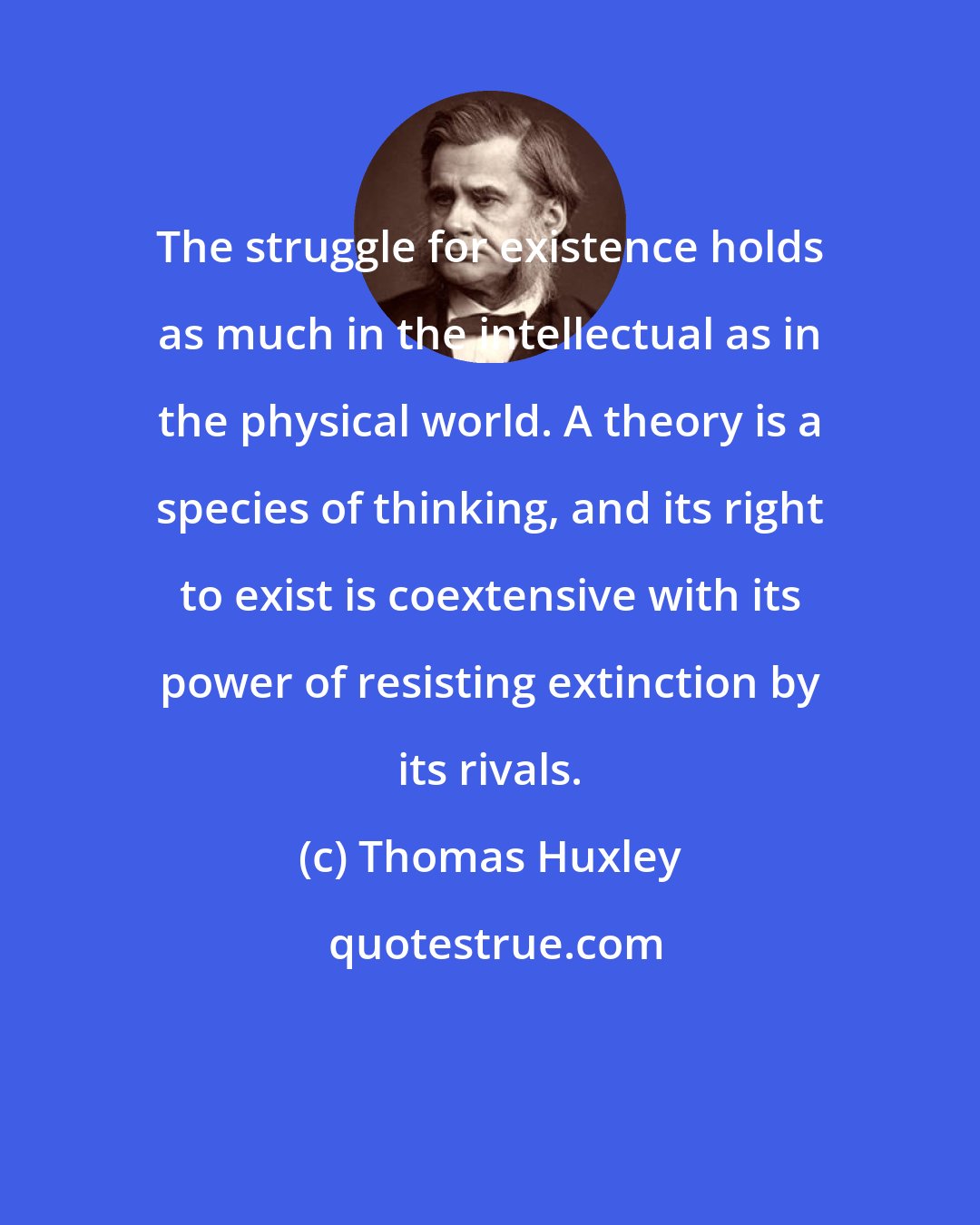 Thomas Huxley: The struggle for existence holds as much in the intellectual as in the physical world. A theory is a species of thinking, and its right to exist is coextensive with its power of resisting extinction by its rivals.