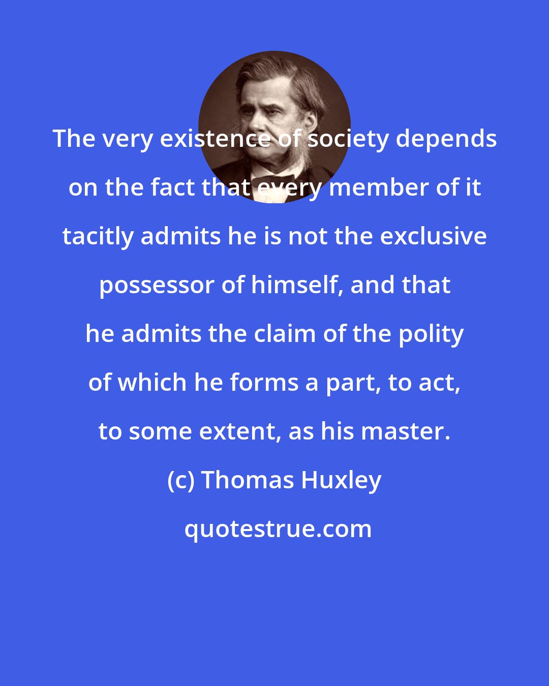 Thomas Huxley: The very existence of society depends on the fact that every member of it tacitly admits he is not the exclusive possessor of himself, and that he admits the claim of the polity of which he forms a part, to act, to some extent, as his master.